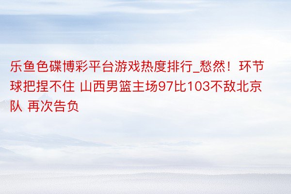 乐鱼色碟博彩平台游戏热度排行_愁然！环节球把捏不住 山西男篮主场97比103不敌北京队 再次告负