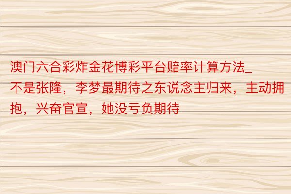澳门六合彩炸金花博彩平台赔率计算方法_不是张隆，李梦最期待之东说念主归来，主动拥抱，兴奋官宣，她没亏负期待