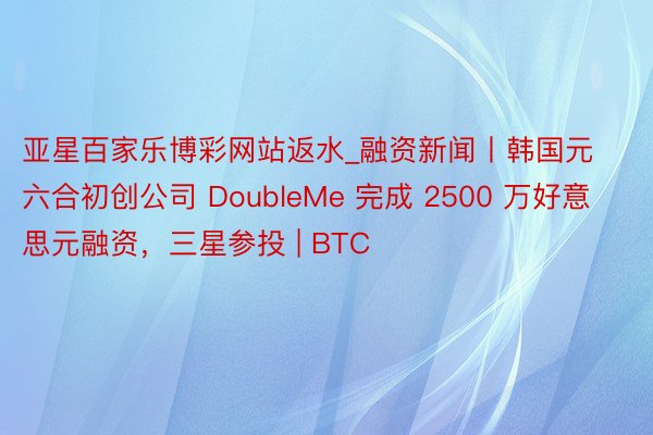 亚星百家乐博彩网站返水_融资新闻丨韩国元六合初创公司 DoubleMe 完成 2500 万好意思元融资，三星参投 | BTC
