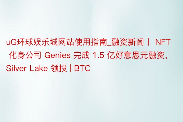 uG环球娱乐城网站使用指南_融资新闻丨 NFT 化身公司 Genies 完成 1.5 亿好意思元融资，Silver Lake 领投 | BTC