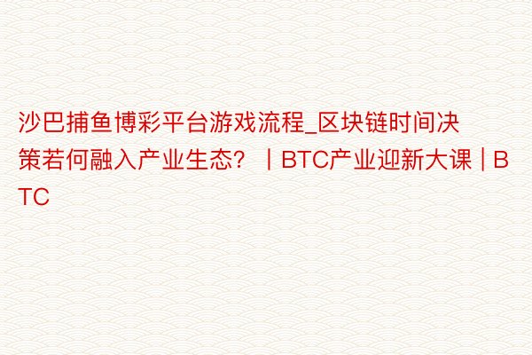 沙巴捕鱼博彩平台游戏流程_区块链时间决策若何融入产业生态？丨BTC产业迎新大课 | BTC