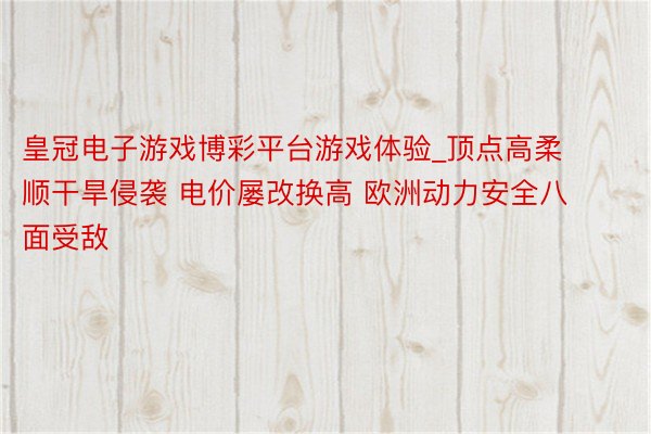 皇冠电子游戏博彩平台游戏体验_顶点高柔顺干旱侵袭 电价屡改换高 欧洲动力安全八面受敌