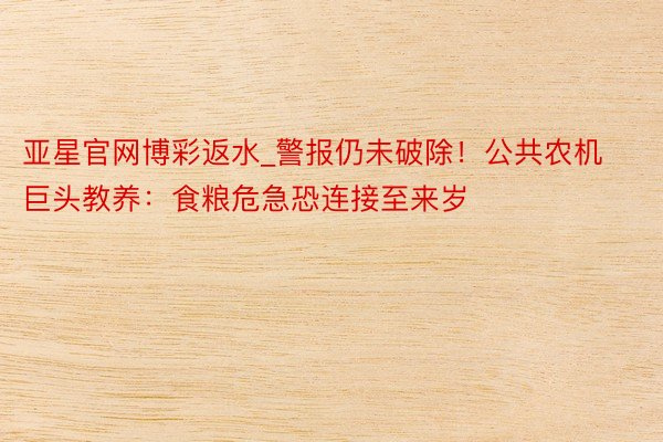 亚星官网博彩返水_警报仍未破除！公共农机巨头教养：食粮危急恐连接至来岁