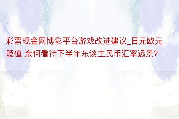 彩票现金网博彩平台游戏改进建议_日元欧元贬值 奈何看待下半年东谈主民币汇率远景？