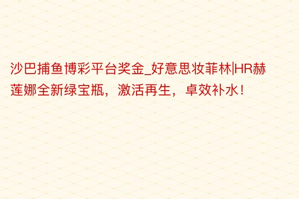 沙巴捕鱼博彩平台奖金_好意思妆菲林|HR赫莲娜全新绿宝瓶，激活再生，卓效补水！