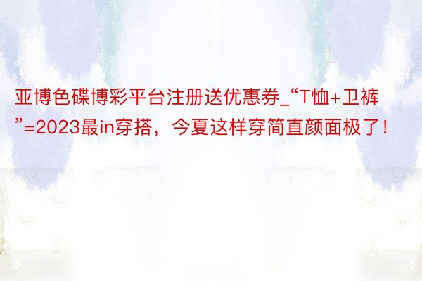 亚博色碟博彩平台注册送优惠券_“T恤+卫裤”=2023最in穿搭，今夏这样穿简直颜面极了！