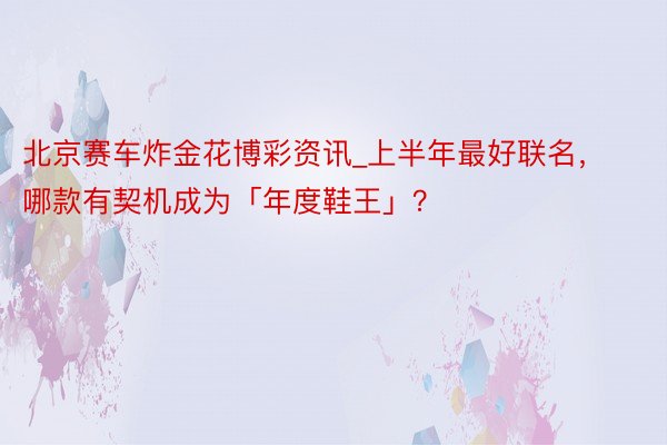 北京赛车炸金花博彩资讯_上半年最好联名，哪款有契机成为「年度鞋王」？
