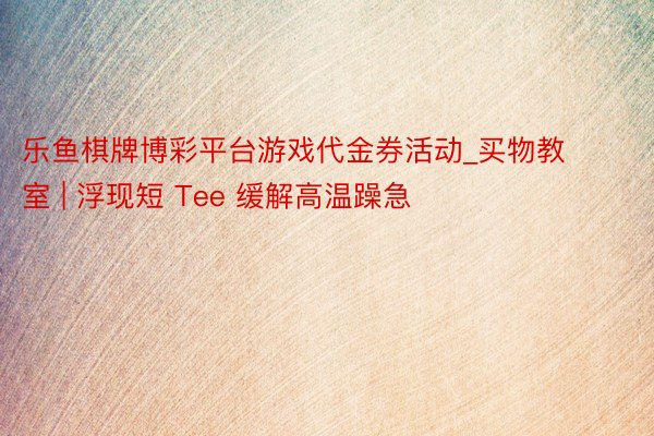 乐鱼棋牌博彩平台游戏代金券活动_买物教室 | 浮现短 Tee 缓解高温躁急