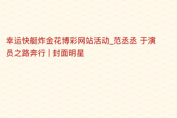 幸运快艇炸金花博彩网站活动_范丞丞 于演员之路奔行 | 封面明星