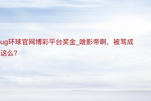 ug环球官网博彩平台奖金_啥影帝啊，被骂成这么？