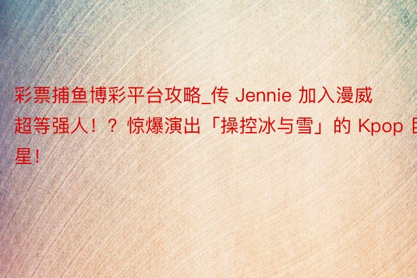 彩票捕鱼博彩平台攻略_传 Jennie 加入漫威超等强人！？惊爆演出「操控冰与雪」的 Kpop 巨星！