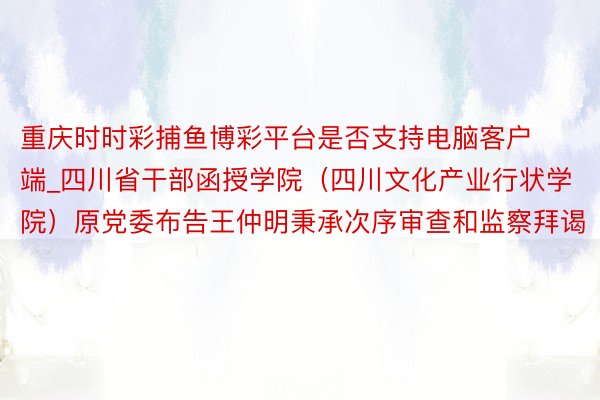 重庆时时彩捕鱼博彩平台是否支持电脑客户端_四川省干部函授学院（四川文化产业行状学院）原党委布告王仲明秉承次序审查和监察拜谒