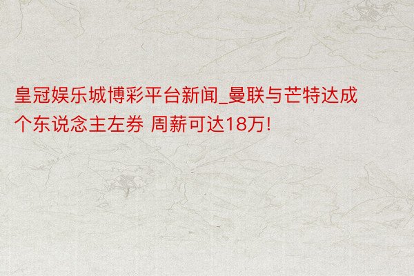 皇冠娱乐城博彩平台新闻_曼联与芒特达成个东说念主左券 周薪可达18万!