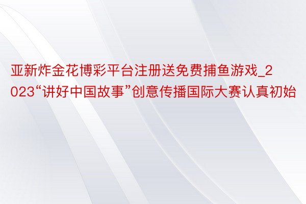 亚新炸金花博彩平台注册送免费捕鱼游戏_2023“讲好中国故事”创意传播国际大赛认真初始