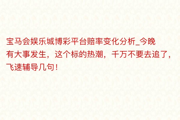 宝马会娱乐城博彩平台赔率变化分析_今晚有大事发生，这个标的热潮，千万不要去追了，飞速辅导几句！
