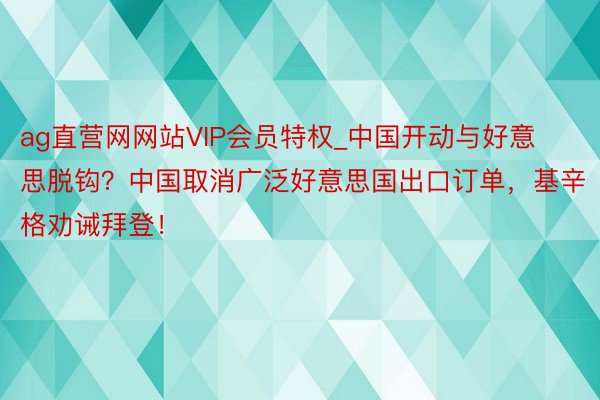 ag直营网网站VIP会员特权_中国开动与好意思脱钩？中国取消广泛好意思国出口订单，基辛格劝诫拜登！