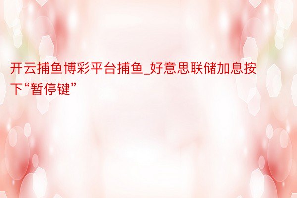 开云捕鱼博彩平台捕鱼_好意思联储加息按下“暂停键”