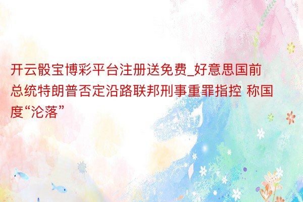 开云骰宝博彩平台注册送免费_好意思国前总统特朗普否定沿路联邦刑事重罪指控 称国度“沦落”