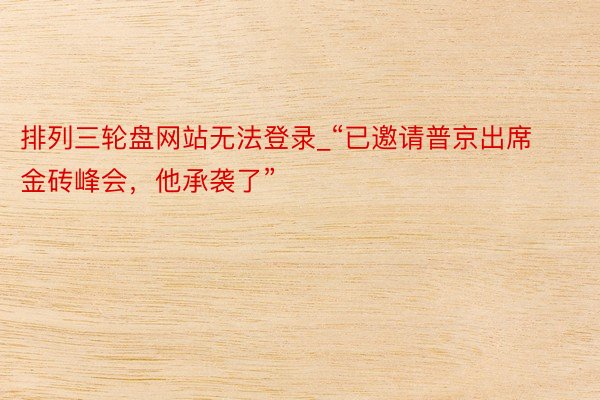 排列三轮盘网站无法登录_“已邀请普京出席金砖峰会，他承袭了”