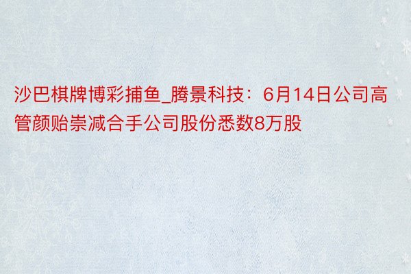 沙巴棋牌博彩捕鱼_腾景科技：6月14日公司高管颜贻崇减合手公司股份悉数8万股