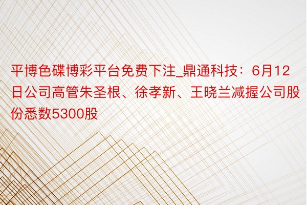 平博色碟博彩平台免费下注_鼎通科技：6月12日公司高管朱圣根、徐孝新、王晓兰减握公司股份悉数5300股